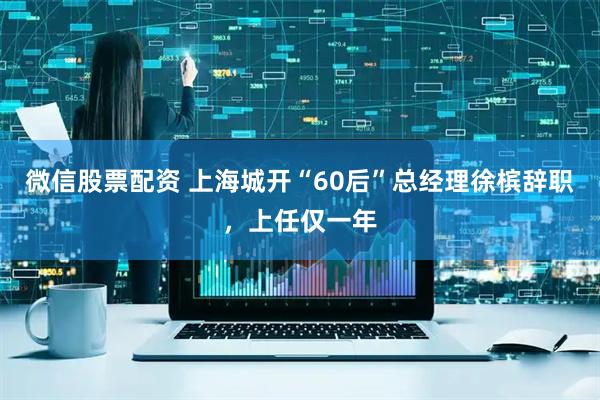 微信股票配资 上海城开“60后”总经理徐槟辞职，上任仅一年