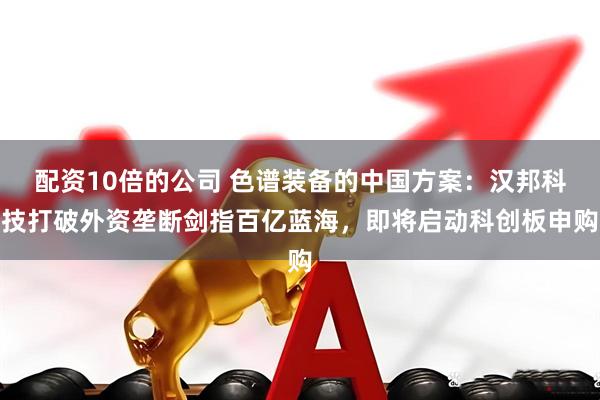 配资10倍的公司 色谱装备的中国方案：汉邦科技打破外资垄断剑指百亿蓝海，即将启动科创板申购