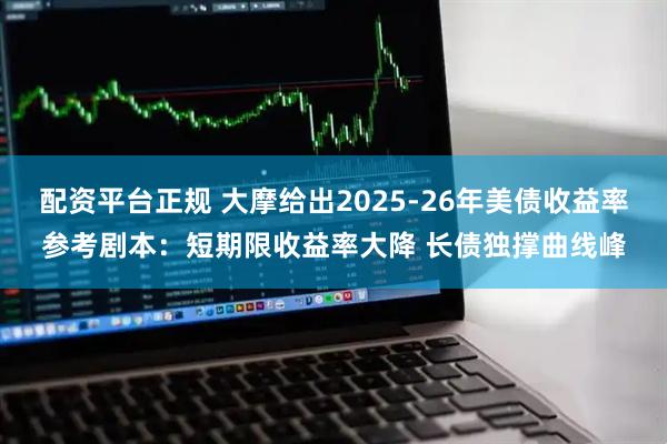 配资平台正规 大摩给出2025-26年美债收益率参考剧本：短期限收益率大降 长债独撑曲线峰