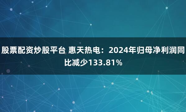 股票配资炒股平台 惠天热电：2024年归母净利润同比减少133.81%