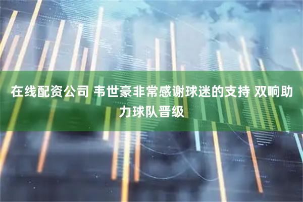 在线配资公司 韦世豪非常感谢球迷的支持 双响助力球队晋级