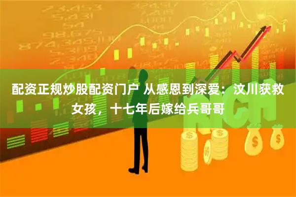 配资正规炒股配资门户 从感恩到深爱：汶川获救女孩，十七年后嫁给兵哥哥