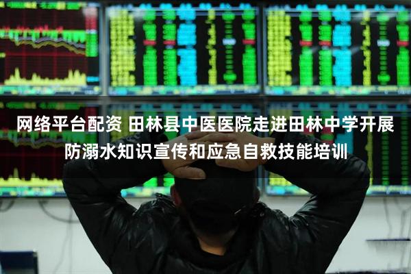 网络平台配资 田林县中医医院走进田林中学开展防溺水知识宣传和应急自救技能培训