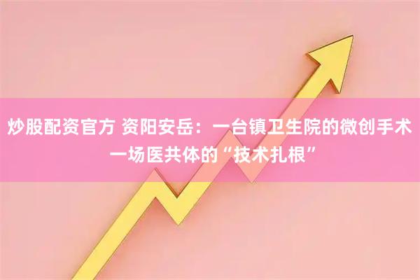 炒股配资官方 资阳安岳：一台镇卫生院的微创手术 一场医共体的“技术扎根”