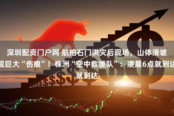 深圳配资门户网 航拍石门洪灾后现场，山体滑坡成巨大“伤痕”！株洲“空中救援队”：凌晨6点就到达