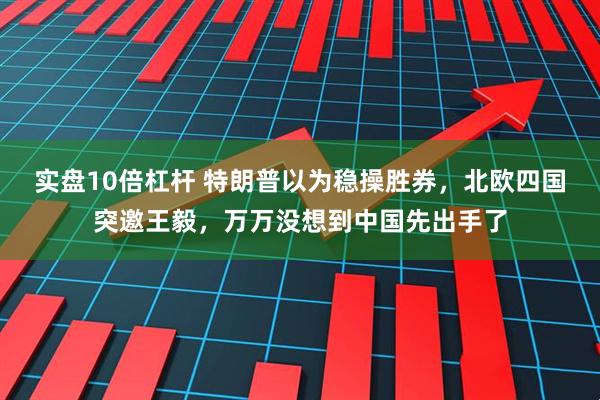 实盘10倍杠杆 特朗普以为稳操胜券，北欧四国突邀王毅，万万没想到中国先出手了