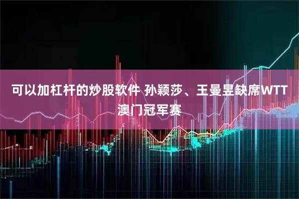 可以加杠杆的炒股软件 孙颖莎、王曼昱缺席WTT澳门冠军赛